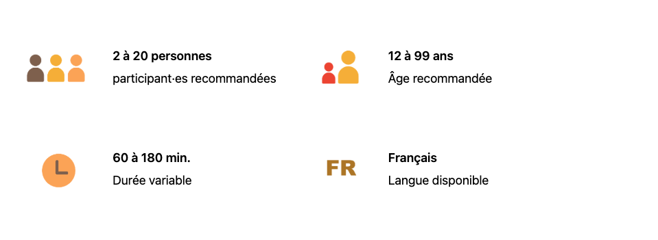 2 à 20 personnes participantes recommandées
12 à 99 ans
60 à 180 minutes (durée variable)
Français (langue disponible)